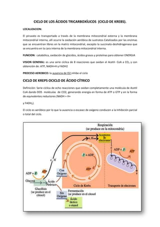 CICLO DE LOS ÁCIDOS TRICARBOXÍLICOS (CICLO DE KREBS).
LOCALIZACION:
El piruvato es transportado a través de la membrana mitocondrial externa y la membrana
mitocondrial interna, allí ocurre la oxidación aeróbica de sustratos Catalizados por las enzimas
que se encuentran libres en la matriz mitocondrial, excepto la succinato-deshidrogenasa que
se encuentra en la cara interna de la membrana mitocondrial interna.
FUNCION: catabólica, oxidación de glúcidos, ácidos grasos y proteínas para obtener ENERGIA
VISION GENERAL: es una serie cíclica de 8 reacciones que oxidan el Acetil- CoA a CO2 y con
obtención de: ATP, NADH+H y FADH2
PROCESO AEROBICO: la ausencia de O2 inhibe el ciclo
CICLO DE KREPS OCICLO DE ÁCIDO CÍTRICO
Definición: Serie cíclica de ocho reacciones que oxidan completamente una molécula de Acetil
CoA dando DOS moléculas de CO2, generando energía en forma de ATP o GTP y en la forma
de equivalentes reductores (NADH + H+
y FADH2).
El ciclo es aeróbico por lo que la ausencia o escasez de oxígeno conducen a la Inhibición parcial
o total del ciclo.
 