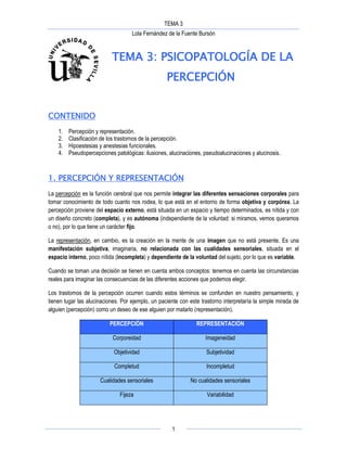 TEMA 3
Lola Fernández de la Fuente Bursón
1
TEMA 3: PSICOPATOLOGÍA DE LA
PERCEPCIÓN
CONTENIDO
1. Percepción y representación.
2. Clasificación de los trastornos de la percepción.
3. Hipoestesias y anestesias funcionales.
4. Pseudopercepciones patológicas: ilusiones, alucinaciones, pseudoalucinaciones y alucinosis.
1. PERCEPCIÓN Y REPRESENTACIÓN
La percepción es la función cerebral que nos permite integrar las diferentes sensaciones corporales para
tomar conocimiento de todo cuanto nos rodea, lo que está en el entorno de forma objetiva y corpórea. La
percepción proviene del espacio externo, está situada en un espacio y tiempo determinados, es nítida y con
un diseño concreto (completa), y es autónoma (independiente de la voluntad: si miramos, vemos queramos
o no), por lo que tiene un carácter fijo.
La representación, en cambio, es la creación en la mente de una imagen que no está presente. Es una
manifestación subjetiva, imaginaria, no relacionada con las cualidades sensoriales, situada en el
espacio interno, poco nítida (incompleta) y dependiente de la voluntad del sujeto, por lo que es variable.
Cuando se toman una decisión se tienen en cuenta ambos conceptos: tenemos en cuenta las circunstancias
reales para imaginar las consecuencias de las diferentes acciones que podemos elegir.
Los trastornos de la percepción ocurren cuando estos términos se confunden en nuestro pensamiento, y
tienen lugar las alucinaciones. Por ejemplo, un paciente con este trastorno interpretaría la simple mirada de
alguien (percepción) como un deseo de ese alguien por matarlo (representación).
PERCEPCIÓN REPRESENTACIÓN
Corporeidad Imageneidad
Objetividad Subjetividad
Completud Incompletud
Cualidades sensoriales No cualidades sensoriales
Fijeza Variabilidad
 