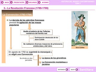HISTORIA DEL MUNDO CONTEMPORÁNEO
TEMA 3
RECURSOS INTERNETPRESENTACIÓN
Santillana
INICIO
SALIRSALIRANTERIORANTERIOR
La Convención (1792-1794)
3.- La Revolución Francesa (1789-1799)
En agosto de 1792 se suprimió la monarquía y
se eligió una Convención
Se realizaron diversas masacres de prisioneros
aristócratas y del clero
Se realizaron diversas masacres de prisioneros
aristócratas y del clero
Participación destacada de los
Sans-culotte
La derrota de los ejércitos franceses
provocó la agitación de las masas
populares
Asalto al palacio de las Tullerias,
residencia del familia real
Asalto al palacio de las Tullerias,
residencia del familia real
Sans-culottes
Se divide en dos
períodos
La época de los girondinos
La Convención montañesa o
jacobina
 