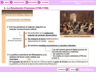 HISTORIA DEL MUNDO CONTEMPORÁNEO
TEMA 3
RECURSOS INTERNETPRESENTACIÓN
Santillana
INICIO
SALIRSALIRANTERIORANTERIOR
La Convención (1792-1794)
3.- La Revolución Francesa (1789-1799)
La Convención montañesa
Con los jacobinos el régimen adquirió un
carácter revolucionario radical
Destacaron
diversas acciones
Se profundizó en la soberanía
popular de carácter democrático
Se instauró el terror (detenciones y
ejecuciones en masa)
Se tomaron medidas económicas y sociales radicales
-Ley del máximo general (fijaba precios de
los artículos básicos y salarios)
- Se suprimía el culto
- Se creaba un nuevo calendario (1792 era
el año 1)
Persecución y terror en la época jacobina
DOC. 17
La política autoritaria de Robespierre y su
sistema de terror unió a todos sus
enemigos
El 9 termidor del año II (27 de julio de 1794) se realizó el golpe de Estado que llevó a Robespierre a
la guillotina y al final de la época más radical de la Revolución
 
