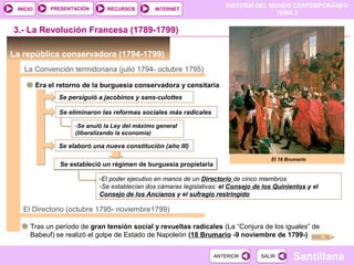 HISTORIA DEL MUNDO CONTEMPORÁNEO
TEMA 3
RECURSOS INTERNETPRESENTACIÓN
Santillana
INICIO
SALIRSALIRANTERIORANTERIOR
La república conservadora (1794-1799)
3.- La Revolución Francesa (1789-1799)
La Convención termidoriana (julio 1794- octubre 1795)
Era el retorno de la burguesía conservadora y censitaria
Se persiguió a jacobinos y sans-culottes
Se eliminaron las reformas sociales más radicales
-Se anuló la Ley del máximo general
(liberalizando la economía)
Se elaboró una nueva constitución (año III)
Se estableció un régimen de burguesía propietariaSe estableció un régimen de burguesía propietaria
-El poder ejecutivo en manos de un Directorio de cinco miembros
-Se establecían dos cámaras legislativas: el Consejo de los Quinientos y el
Consejo de los Ancianos y el sufragio restringido
El Directorio (octubre 1795- noviembre1799)
Tras un período de gran tensión social y revueltas radicales (La “Conjura de los iguales” de
Babeuf) se realizó el golpe de Estado de Napoleón (18 Brumario -9 noviembre de 1799-)
El 18 Brumario
DOC. 18
 
