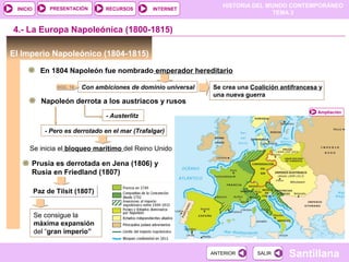 HISTORIA DEL MUNDO CONTEMPORÁNEO
TEMA 3
RECURSOS INTERNETPRESENTACIÓN
Santillana
INICIO
SALIRSALIRANTERIORANTERIOR
El Imperio Napoleónico (1804-1815)
En 1804 Napoleón fue nombrado emperador hereditario
4.- La Europa Napoleónica (1800-1815)
Con ambiciones de dominio universal Se crea una Coalición antifrancesa y
una nueva guerra
Ampliación
Napoleón derrota a los austriacos y rusos
- Austerlitz
- Pero es derrotado en el mar (Trafalgar)
Se inicia el bloqueo marítimo del Reino Unido
Prusia es derrotada en Jena (1806) y
Rusia en Friedland (1807)
Paz de Tilsit (1807)Paz de Tilsit (1807)
Se consigue la
máxima expansión
del “gran imperio”
DOC. 19
 