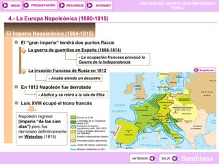 HISTORIA DEL MUNDO CONTEMPORÁNEO
TEMA 3
RECURSOS INTERNETPRESENTACIÓN
Santillana
INICIO
SALIRSALIRANTERIORANTERIOR
El Imperio Napoleónico (1804-1815)
El “gran imperio” tendrá dos puntos flacos
4.- La Europa Napoleónica (1800-1815)
Ampliación
La guerra de guerrillas en España (1808-1814)
- La ocupación francesa provocó la
Guerra de la Independencia
La invasión francesa de Rusia en 1812
- Acabó siendo un desastre
En 1813 Napoleón fue derrotado
- Abdicó y se retiró a la isla de Elba
Luis XVIII ocupó el trono francés
Napoleón regresó
(Imperio “de los cien
días”) pero fue
derrotado definitivamente
en Waterloo (1815)
 