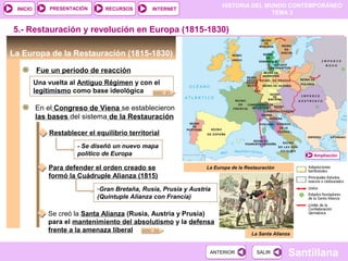 HISTORIA DEL MUNDO CONTEMPORÁNEO
TEMA 3
RECURSOS INTERNETPRESENTACIÓN
Santillana
INICIO
SALIRSALIRANTERIORANTERIOR
La Europa de la Restauración (1815-1830)
Fue un período de reacción
5.- Restauración y revolución en Europa (1815-1830)
Una vuelta al Antiguo Régimen y con el
legitimismo como base ideológica
La Europa de la Restauración
DOC. 21
Ampliación
En el Congreso de Viena se establecieron
las bases del sistema de la Restauración
Restablecer el equilibrio territorial
- Se diseñó un nuevo mapa
político de Europa
Para defender el orden creado se
formó la Cuádruple Alianza (1815)
-Gran Bretaña, Rusia, Prusia y Austria
(Quíntuple Alianza con Francia)
Se creó la Santa Alianza (Rusia, Austria y Prusia)
para el mantenimiento del absolutismo y la defensa
frente a la amenaza liberal DOC. 23
La Santa Alianza
 