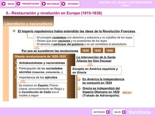 HISTORIA DEL MUNDO CONTEMPORÁNEO
TEMA 3
RECURSOS INTERNETPRESENTACIÓN
Santillana
INICIO
SALIRSALIRANTERIORANTERIOR
Antiabsolutistas y nacionalistasAntiabsolutistas y nacionalistas
Liberalismo y nacionalismo
El imperio napoleónico había extendido las ideas de la Revolución Francesa
- El concepto ciudadano con derechos y soberanía y no súbditos de los reyes
- Países que eran naciones y no posesiones de los reyes
- El derecho a participar del gobierno y no ser sometidos al absolutismo
5.- Restauración y revolución en Europa (1815-1830)
Por eso se sucedieron las revoluciones
Oleada revolucionaria de 1820-1825
Participación de las sociedades
secretas (masones, comuneros...)
Participación de las sociedades
secretas (masones, comuneros...)
Importancia de los ejércitosImportancia de los ejércitos
Se iniciaron en España (Trienio
Liberal, pronunciamiento de Riego) y
la Constitución de Cádiz era el
modelo a seguir
La intervención de la Santa
Alianza las hizo fracasar
Excepto en América española y
en Grecia
En América la independencia
se consumó en 1824
Grecia se independizó del
Imperio Otomano en 1829
(Tratado de Adrianópolis)
1820 1830 1848
DOC. 24
 
