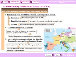 HISTORIA DEL MUNDO CONTEMPORÁNEO
TEMA 3
RECURSOS INTERNETPRESENTACIÓN
Santillana
INICIO
SALIRSALIRANTERIORANTERIOR
Las revoluciones democráticas y nacionales de 1848
Las revoluciones del 1848 se debieron a un conjunto de causas
Económicas Crisis agrícola y financiera de 1847
5.- Restauración y revolución en Europa (1815-1830)
De política internacional La ruptura de la alianza entre Gran Bretaña y Francia
Sociales Avance del movimiento obrero, republicano y socialista
AmpliaciónLa revolución empezó en Francia
Abdicó Luis Felipe de Orleans y se instauró un
régimen republicano democrático
En 1851 Luis Napoleón se autoproclamó Napoleón III
Las revoluciones se extendieron por Italia, los
Estados alemanes y el Imperio austrohúngaro
En todas se intensificó el carácter liberal y nacionalista
Era el final del ciclo liberal, comenzaba la lucha entre la
burguesía y el proletariado
 