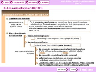 HISTORIA DEL MUNDO CONTEMPORÁNEO
TEMA 3
RECURSOS INTERNETPRESENTACIÓN
Santillana
INICIO
SALIRSALIRANTERIORANTERIOR
La expansión económica y la unión comercial
6.- Los nacionalismos (1848-1871)
El nacionalismo en la Europa del siglo XIX
El sentimiento nacional
DOC. 29DOC. 34
se desarrolló en el
siglo XIX por
diversas causas
- Por la ocupación napoleónica que provocó una fuerte oposición nacional
- La influencia del Romanticismo por su exaltación de la identidad propia: una
lengua, una cultura, una historia o una religión comunes
-Por la lucha contra los Estados opresores surgidos tras el Congreso de
Viena (1815)
Hubo dos tipos de
nacionalismos Nacionalismo disgregador
- Separarse y formar su propio Estado (Bélgica o Grecia)
Nacionalismo unificador
- Unirse en un Estado-nación (Italia, Alemania)
Con unas características
comunes
La ocupación francesa despertó el sentimiento nacional
(Fichte o Herder a Alemania y Mazzini o Gioberti a Italia)
La formación de movimientos de jóvenes patriotas
románticos (Joven Alemania, Joven Italia)
La determinación de las monarquías de Piamonte (Víctor Manuel II)
y de Prusia (Guillermo I) y sus ministros (Cavour y Bismarck)
 