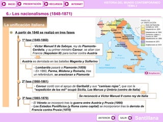 HISTORIA DEL MUNDO CONTEMPORÁNEO
TEMA 3
RECURSOS INTERNETPRESENTACIÓN
Santillana
INICIO
SALIRSALIRANTERIORANTERIOR
6.- Los nacionalismos (1848-1871)
La unificación italiana
A partir de 1848 se realizó en tres fases
1ª fase (1849-1860)
- Víctor Manuel II de Saboya, rey de Piamonte-
Cerdeña, y su primer ministro Cavour, se alían con
Francia (Napoleón III) para luchar contra Austria
Austria es derrotada en las batallas Magenta y Solferino
Ampliación
- Lombardía pasará a Piamonte (1859)
- En 1860, Parma, Módena y Romaña, tras
un referéndum, se anexionan a Piamonte
2ª fase (1860-1861)
- Cavour contó con el apoyo de Garibaldi y sus “camisas rojas”, que con la
“expedición de los mil” ocupó Sicilia, Las Marcas y Umbría (centro de Italia)
Se reconoció a Víctor Manuel II como rey de Italia
3ª fase (1865-1870)
- El Véneto se incorporó tras la guerra entre Austria y Prusia (1866)
- Los Estados Pontificios (y Roma como capital) se incorporaron tras la derrota de
Francia contra Prusia (1870)
 