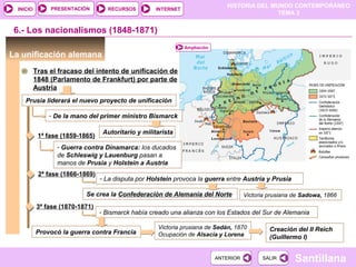 HISTORIA DEL MUNDO CONTEMPORÁNEO
TEMA 3
RECURSOS INTERNETPRESENTACIÓN
Santillana
INICIO
SALIRSALIRANTERIORANTERIOR
6.- Los nacionalismos (1848-1871)
La unificación alemana
Tras el fracaso del intento de unificación de
1848 (Parlamento de Frankfurt) por parte de
Austria
Ampliación
Prusia liderará el nuevo proyecto de unificación
- De la mano del primer ministro Bismarck
Autoritario y militarista
1ª fase (1859-1865)
- Guerra contra Dinamarca: los ducados
de Schleswig y Lauenburg pasan a
manos de Prusia y Holstein a Austria
2ª fase (1866-1869)
- La disputa por Holstein provoca la guerra entre Austria y Prusia
Victoria prusiana de Sadowa, 1866Se crea la Confederación de Alemania del Norte
3ª fase (1870-1871)
- Bismarck había creado una alianza con los Estados del Sur de Alemania
Provocó la guerra contra Francia
Victoria prusiana de Sedán, 1870
Ocupación de Alsacia y Lorena
Creación del II Reich
(Guillermo I)
 