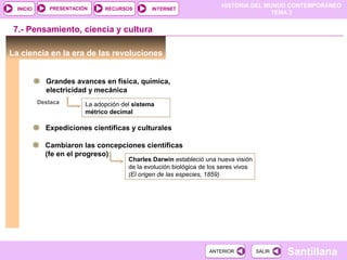 HISTORIA DEL MUNDO CONTEMPORÁNEO
TEMA 3
RECURSOS INTERNETPRESENTACIÓN
Santillana
INICIO
SALIRSALIRANTERIORANTERIOR
7.- Pensamiento, ciencia y cultura
La ciencia en la era de las revoluciones
Grandes avances en física, química,
electricidad y mecánica
La adopción del sistema
métrico decimal
Destaca
Expediciones científicas y culturales
Cambiaron las concepciones científicas
(fe en el progreso)
Charles Darwin estableció una nueva visión
de la evolución biológica de los seres vivos
(El origen de las especies, 1859)
 