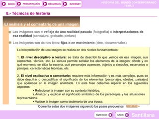 HISTORIA DEL MUNDO CONTEMPORÁNEO
TEMA 3
RECURSOS INTERNETPRESENTACIÓN
Santillana
INICIO
SALIRSALIRANTERIORANTERIOR
El análisis y el comentario de una imagen
8.- Técnicas de historia
Las imágenes son el reflejo de una realidad pasada (fotografía) o interpretaciones de
esa realidad (caricatura, grabado, pintura)
DOC. 41-42
Las imágenes son de dos tipos: fijas o en movimiento (cine, documentales)
La interpretación de una imagen se realiza en dos niveles fundamentales:
1. El nivel descriptivo o lectura: se trata de describir lo que vemos en esa imagen, sus
elementos, técnica, etc. La lectura permite señalar los elementos de la imagen: dónde y en
qué momento se sitúa la escena, qué personajes aparecen, objetos o símbolos, escenarios o
paisajes, características técnicas, etc.
2. El nivel explicativo o comentario: requiere más información y es más complejo, pues se
debe descifrar o descodificar el significado de los elementos (personajes, objetos, paisajes)
que aparecen en la imagen analizada. En esta fase debemos reparar en los siguientes
aspectos:
• Relacionar la imagen con su contexto histórico.
• Analizar y explicar el significado simbólico de los personajes y las situaciones
representados.
• Valorar la imagen como testimonio de una época.
La interpretación de una imagen se realiza en dos niveles fundamentales:
1. El nivel descriptivo o lectura: se trata de describir lo que vemos en esa imagen, sus
elementos, técnica, etc. La lectura permite señalar los elementos de la imagen: dónde y en
qué momento se sitúa la escena, qué personajes aparecen, objetos o símbolos, escenarios o
paisajes, características técnicas, etc.
2. El nivel explicativo o comentario: requiere más información y es más complejo, pues se
debe descifrar o descodificar el significado de los elementos (personajes, objetos, paisajes)
que aparecen en la imagen analizada. En esta fase debemos reparar en los siguientes
aspectos:
• Relacionar la imagen con su contexto histórico.
• Analizar y explicar el significado simbólico de los personajes y las situaciones
representados.
• Valorar la imagen como testimonio de una época.
Comenta estas dos imágenes siguiendo los pasos propuestos
 