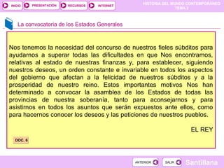 HISTORIA DEL MUNDO CONTEMPORÁNEO
TEMA 3
RECURSOS INTERNETPRESENTACIÓN
Santillana
INICIO
SALIRSALIRANTERIORANTERIOR
Nos tenemos la necesidad del concurso de nuestros fieles súbditos para
ayudarnos a superar todas las dificultades en que Nos encontramos,
relativas al estado de nuestras finanzas y, para establecer, siguiendo
nuestros deseos, un orden constante e invariable en todos los aspectos
del gobierno que afectan a la felicidad de nuestros súbditos y a la
prosperidad de nuestro reino. Estos importantes motivos Nos han
determinado a convocar la asamblea de los Estados de todas las
provincias de nuestra soberanía, tanto para aconsejarnos y para
asistirnos en todos los asuntos que serán expuestos ante ellos, como
para hacernos conocer los deseos y las peticiones de nuestros pueblos.
EL REY
La convocatoria de los Estados Generales
DOC. 6DOC. 6
 