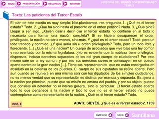 HISTORIA DEL MUNDO CONTEMPORÁNEO
TEMA 3
RECURSOS INTERNETPRESENTACIÓN
Santillana
INICIO
SALIRSALIRANTERIORANTERIOR
Texto: Las peticiones del Tercer Estado
El plan de este escrito es muy simple: Nos planteamos tres preguntas 1. ¿Qué es el tercer
estado? Todo. 2. ¿Qué ha sido hasta el presente en el orden político? Nada. 3. ¿Qué pide?
Llegar a ser algo. ¿Quién osaría decir que el tercer estado no contiene en sí todo lo
necesario para formar una nación completa? Si se hiciera desaparecer el orden
privilegiado, la nación no sería menos, sino más. Y ¿qué es el tercer estado? Todo, pero un
todo trabado y oprimido. ¿Y qué sería sin el orden privilegiado? Todo, pero un todo libre y
floreciente. [...] ¿Qué es una nación? Un cuerpo de asociados que vive bajo una ley común
y representado por la misma legislatura. ¿No es evidente que la nobleza tiene privilegios,
dispensas, incluso derechos separados de los del gran cuerpo de ciudadanos? Por esto
mismo sale de la ley común, y por ello sus derechos civiles le constituyen en un pueblo
aparte dentro de la gran nación [...]. Tiene sus representantes, que no están encargados en
absoluto en la defensa de los pueblos. El cuerpo de sus diputados se reúne aparte. Pero
aun cuando se reuniera en una misma sala con los diputados de los simples ciudadanos,
no es menos verdad que su representación es distinta por esencia y separada. Es ajena a
la nación por principio, puesto que su misión no emana del pueblo, y por su objeto, puesto
que consiste en defender no el interés general, sino el particular. El tercer estado abarca
todo lo que pertenece a la nación y todo lo que no es el tercer estado no puede
contemplarse como representante de la nación. ¿Qué es el tercer estado? Todo.
ABATE SIEYÈS, ¿Qué es el tercer estado?, 1789DOC. 8DOC. 8
 
