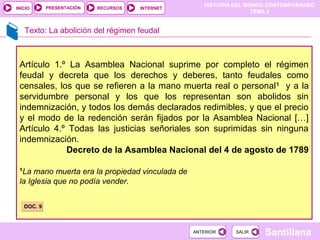 HISTORIA DEL MUNDO CONTEMPORÁNEO
TEMA 3
RECURSOS INTERNETPRESENTACIÓN
Santillana
INICIO
SALIRSALIRANTERIORANTERIOR
Texto: La abolición del régimen feudal
Artículo 1.º La Asamblea Nacional suprime por completo el régimen
feudal y decreta que los derechos y deberes, tanto feudales como
censales, los que se refieren a la mano muerta real o personal1
y a la
servidumbre personal y los que los representan son abolidos sin
indemnización, y todos los demás declarados redimibles, y que el precio
y el modo de la redención serán fijados por la Asamblea Nacional […]
Artículo 4.º Todas las justicias señoriales son suprimidas sin ninguna
indemnización.
Decreto de la Asamblea Nacional del 4 de agosto de 1789
1
La mano muerta era la propiedad vinculada de
la Iglesia que no podía vender.
DOC. 9DOC. 9
 