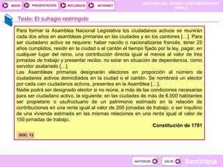 HISTORIA DEL MUNDO CONTEMPORÁNEO
TEMA 3
RECURSOS INTERNETPRESENTACIÓN
Santillana
INICIO
SALIRSALIRANTERIORANTERIOR
Texto: El sufragio restringido
Para formar la Asamblea Nacional Legislativa los ciudadanos activos se reunirán
cada dos años en asambleas primarias en las ciudades y en los cantones […]. Para
ser ciudadano activo se requiere: haber nacido o nacionalizarse francés, tener 25
años cumplidos, residir en la ciudad o el cantón el tiempo fijado por la ley, pagar, en
cualquier lugar del reino, una contribución directa igual al menos al valor de tres
jornadas de trabajo y presentar recibo, no estar en situación de dependencia, como
servidor asalariado […].
Las Asambleas primarias designarán electores en proporción al número de
ciudadanos activos domiciliados en la ciudad o el cantón. Se nombrará un elector
por cada cien ciudadanos activos, presentes en la Asamblea […].
Nadie podrá ser designado elector si no reúne, a más de las condiciones necesarias
para ser ciudadano activo, la siguiente: en las ciudades de más de 6.000 habitantes
ser propietario o usufructuario de un patrimonio estimado en la relación de
contribuciones en una renta igual al valor de 200 jornadas de trabajo, o ser inquilino
de una vivienda estimada en las mismas relaciones en una renta igual al valor de
150 jornadas de trabajo.
Constitución de 1791
DOC. 13DOC. 13
 