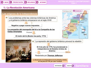 HISTORIA DEL MUNDO CONTEMPORÁNEO
TEMA 3
RECURSOS INTERNETPRESENTACIÓN
Santillana
INICIO
SALIRSALIRANTERIORANTERIOR
Los orígenes de la independencia
1.- La Revolución Americana
Los problemas entre las colonias británicas de América
y el gobierno británico empezaron en el siglo XVIII
La Declaración de Independencia de los Estados Unidos,
el 4 de julio de 1776, por John Trumbull
Negativa a pagar nuevos impuestosNegativa a pagar nuevos impuestos
La concesión del monopolio del té a la Compañía de las
Indias Orientales Provocó
El motín del té (Boston tea party, 1773)El motín del té (Boston tea party, 1773)
La represión del gobierno británico provocó la rebelión
El 4 de julio de 1776, fue proclamada la
independencia de Estados Unidos de
América
El 4 de julio de 1776, fue proclamada la
independencia de Estados Unidos de
América
Redactada por Thomas Jefferson
DOC. 3
Ampliación
 