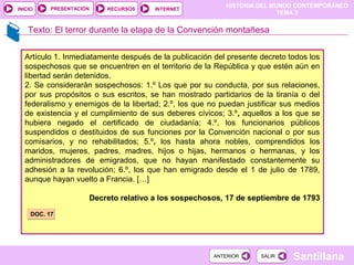 HISTORIA DEL MUNDO CONTEMPORÁNEO
TEMA 3
RECURSOS INTERNETPRESENTACIÓN
Santillana
INICIO
SALIRSALIRANTERIORANTERIOR
Texto: El terror durante la etapa de la Convención montañesa
Artículo 1. Inmediatamente después de la publicación del presente decreto todos los
sospechosos que se encuentren en el territorio de la República y que estén aún en
libertad serán detenidos.
2. Se considerarán sospechosos: 1.º Los que por su conducta, por sus relaciones,
por sus propósitos o sus escritos, se han mostrado partidarios de la tiranía o del
federalismo y enemigos de la libertad; 2.º, los que no puedan justificar sus medios
de existencia y el cumplimiento de sus deberes cívicos; 3.º, aquellos a los que se
hubiera negado el certificado de ciudadanía; 4.º, los funcionarios públicos
suspendidos o destituidos de sus funciones por la Convención nacional o por sus
comisarios, y no rehabilitados; 5.º, los hasta ahora nobles, comprendidos los
maridos, mujeres, padres, madres, hijos o hijas, hermanos o hermanas, y los
administradores de emigrados, que no hayan manifestado constantemente su
adhesión a la revolución; 6.º, los que han emigrado desde el 1 de julio de 1789,
aunque hayan vuelto a Francia. […]
Decreto relativo a los sospechosos, 17 de septiembre de 1793
DOC. 17DOC. 17
 