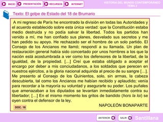 HISTORIA DEL MUNDO CONTEMPORÁNEO
TEMA 3
RECURSOS INTERNETPRESENTACIÓN
Santillana
INICIO
SALIRSALIRANTERIORANTERIOR
A mi regreso de París he encontrado la división en todas las Autoridades y
el acuerdo establecido sobre esta única verdad: que la Constitución estaba
medio destruida y no podía salvar la libertad. Todos los partidos han
venido a mí, me han confiado sus planes, desvelado sus secretos y me
han pedido su apoyo. He rechazado ser el hombre de un solo partido. El
Consejo de los Ancianos me llamó; respondí a su llamada. Un plan de
restauración general había sido concertado por unos hombres a los que la
nación está acostumbrada a ver como los defensores de la libertad, de la
igualdad, de la propiedad. […] Creí que estaba obligado a aceptar el
encargo por deber a mis conciudadanos, a los soldados que perecen en
nuestros ejércitos, a la gloria nacional adquirida al precio de su sangre […].
Me presento al Consejo de los Quinientos, solo, sin armas, la cabeza
descubierta, tal como los Ancianos me habían recibido y aplaudido; venía
para recordar a la mayoría su voluntad y asegurarle su poder. Los puñales
que amenazaban a los diputados se levantan inmediatamente contra su
libertador; […] En el mismo momento los gritos de bandido (hors la loi) se
oyen contra el defensor de la ley.
NAPOLEÓN BONAPARTEDOC. 18DOC. 18
Texto: El golpe de Estado del 18 de Brumario
 