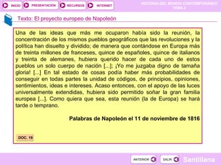 HISTORIA DEL MUNDO CONTEMPORÁNEO
TEMA 3
RECURSOS INTERNETPRESENTACIÓN
Santillana
INICIO
SALIRSALIRANTERIORANTERIOR
Una de las ideas que más me ocuparon había sido la reunión, la
concentración de los mismos pueblos geográficos que las revoluciones y la
política han disuelto y dividido; de manera que contándose en Europa más
de treinta millones de franceses, quince de españoles, quince de italianos
y treinta de alemanes, hubiera querido hacer de cada uno de estos
pueblos un solo cuerpo de nación [...]; ¡Yo me juzgaba digno de tamaña
gloria! [...] En tal estado de cosas podía haber más probabilidades de
conseguir en todas partes la unidad de códigos, de principios, opiniones,
sentimientos, ideas e intereses. Acaso entonces, con el apoyo de las luces
universalmente extendidas, hubiera sido permitido soñar la gran familia
europea [...]. Como quiera que sea, esta reunión (la de Europa) se hará
tarde o temprano.
Palabras de Napoleón el 11 de noviembre de 1816
DOC. 19DOC. 19
Texto: El proyecto europeo de Napoleón
 