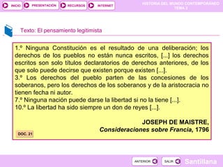 HISTORIA DEL MUNDO CONTEMPORÁNEO
TEMA 3
RECURSOS INTERNETPRESENTACIÓN
Santillana
INICIO
SALIRSALIRANTERIORANTERIOR
1.º Ninguna Constitución es el resultado de una deliberación; los
derechos de los pueblos no están nunca escritos, [...] los derechos
escritos son solo títulos declaratorios de derechos anteriores, de los
que solo puede decirse que existen porque existen [...].
3.º Los derechos del pueblo parten de las concesiones de los
soberanos, pero los derechos de los soberanos y de la aristocracia no
tienen fecha ni autor.
7.º Ninguna nación puede darse la libertad si no la tiene [...].
10.º La libertad ha sido siempre un don de reyes [...].
JOSEPH DE MAISTRE,
Consideraciones sobre Francia, 1796
Texto: El pensamiento legitimista
DOC. 21DOC. 21
 