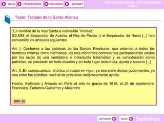 HISTORIA DEL MUNDO CONTEMPORÁNEO
TEMA 3
RECURSOS INTERNETPRESENTACIÓN
Santillana
INICIO
SALIRSALIRANTERIORANTERIOR
En nombre de la muy Santa e indivisible Trinidad.
SS.MM. el Emperador de Austria, el Rey de Prusia, y el Emperador de Rusia [...] han
convenido los artículos siguientes:
Art. I. Conforme a las palabras de las Santas Escrituras, que ordenan a todos los
hombres mirarse como hermanos, los tres monarcas contratantes permanecerán unidos
por los lazos de una verdadera e indisoluble fraternidad y se considerarán como
patriotas, se prestarán en toda ocasión y en todo lugar asistencia, ayuda y socorro [...]
Art. II. En consecuencia, el único principio en vigor, ya sea entre dichos gobernantes, ya
sea entre los súbditos, será el de prestarse recíprocamente ayuda.
Hecho, triplicado y firmado en París el año de gracia de 1815, el 26 de septiembre.
Francisco, Federico-Guillermo y Alejandro
Texto: Tratado de la Santa Alianza
DOC. 23DOC. 23
 