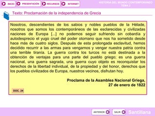 HISTORIA DEL MUNDO CONTEMPORÁNEO
TEMA 3
RECURSOS INTERNETPRESENTACIÓN
Santillana
INICIO
SALIRSALIRANTERIORANTERIOR
Nosotros, descendientes de los sabios y nobles pueblos de la Hélade,
nosotros que somos los contemporáneos de las esclarecidas y civilizadas
naciones de Europa [...] no podemos seguir sufriendo sin cobardía y
autodesprecio el yugo cruel del poder otomano que nos ha sometido desde
hace más de cuatro siglos. Después de esta prolongada esclavitud, hemos
decidido recurrir a las armas para vengarnos y vengar nuestra patria contra
una terrible tiranía. La guerra contra los turcos no está destinada a la
obtención de ventajas para una parte del pueblo griego; es una guerra
nacional, una guerra sagrada, una guerra cuyo objeto es reconquistar los
derechos de la libertad individual, de la propiedad y del honor, derechos que
los pueblos civilizados de Europa, nuestros vecinos, disfrutan hoy.
Proclama de la Asamblea Nacional Griega,
27 de enero de 1822
Texto: Proclamación de la independencia de Grecia
DOC. 24DOC. 24
 