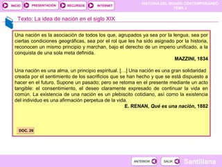 HISTORIA DEL MUNDO CONTEMPORÁNEO
TEMA 3
RECURSOS INTERNETPRESENTACIÓN
Santillana
INICIO
SALIRSALIRANTERIORANTERIOR
Una nación es la asociación de todos los que, agrupados ya sea por la lengua, sea por
ciertas condiciones geográficas, sea por el rol que les ha sido asignado por la historia,
reconocen un mismo principio y marchan, bajo el derecho de un imperio unificado, a la
conquista de una sola meta definida.
MAZZINI, 1834
Una nación es una alma, un principio espiritual. […] Una nación es una gran solidaridad
creada por el sentimiento de los sacrificios que se han hecho y que se está dispuesto a
hacer en el futuro. Supone un pasado; pero se retoma en el presente mediante un acto
tangible: el consentimiento, el deseo claramente expresado de continuar la vida en
común. La existencia de una nación es un plebiscito cotidiano, así como la existencia
del individuo es una afirmación perpetua de la vida.
E. RENAN, Qué es una nación, 1882
Texto: La idea de nación en el siglo XIX
DOC. 29DOC. 29
 
