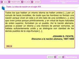 HISTORIA DEL MUNDO CONTEMPORÁNEO
TEMA 3
RECURSOS INTERNETPRESENTACIÓN
Santillana
INICIO
SALIRSALIRANTERIORANTERIOR
Todos los que hablan un mismo idioma se hallan unidos [...] por un
cúmulo de lazos invisibles, de modo que los hombres no forman una
nación porque viven en este o el otro lado de una cordillera [...], sino
que viven juntos porque primitivamente, y en virtud de leyes naturales
de orden superior, formaban ya un pueblo. Así la nación alemana,
gracias a poseer un idioma y una manera de pensar comunes, se
hallaba suficientemente unida y se distinguía con claridad de los
demás pueblos de la vieja Europa [...].
JOHANN G. FICHTE,
Discurso a la nación alemana, 1807-1808
Texto: La idea de nación en el siglo XIX
DOC. 34DOC. 34
 