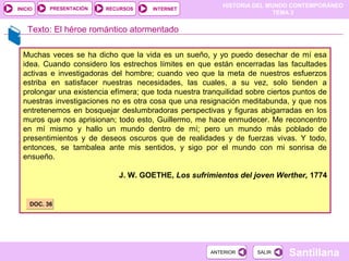 HISTORIA DEL MUNDO CONTEMPORÁNEO
TEMA 3
RECURSOS INTERNETPRESENTACIÓN
Santillana
INICIO
SALIRSALIRANTERIORANTERIOR
Muchas veces se ha dicho que la vida es un sueño, y yo puedo desechar de mí esa
idea. Cuando considero los estrechos límites en que están encerradas las facultades
activas e investigadoras del hombre; cuando veo que la meta de nuestros esfuerzos
estriba en satisfacer nuestras necesidades, las cuales, a su vez, solo tienden a
prolongar una existencia efímera; que toda nuestra tranquilidad sobre ciertos puntos de
nuestras investigaciones no es otra cosa que una resignación meditabunda, y que nos
entretenemos en bosquejar deslumbradoras perspectivas y figuras abigarradas en los
muros que nos aprisionan; todo esto, Guillermo, me hace enmudecer. Me reconcentro
en mí mismo y hallo un mundo dentro de mí; pero un mundo más poblado de
presentimientos y de deseos oscuros que de realidades y de fuerzas vivas. Y todo,
entonces, se tambalea ante mis sentidos, y sigo por el mundo con mi sonrisa de
ensueño.
J. W. GOETHE, Los sufrimientos del joven Werther, 1774
Texto: El héroe romántico atormentado
DOC. 36DOC. 36
 