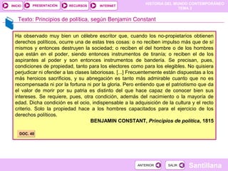 HISTORIA DEL MUNDO CONTEMPORÁNEO
TEMA 3
RECURSOS INTERNETPRESENTACIÓN
Santillana
INICIO
SALIRSALIRANTERIORANTERIOR
Ha observado muy bien un célebre escritor que, cuando los no-propietarios obtienen
derechos políticos, ocurre una de estas tres cosas: o no reciben impulso más que de sí
mismos y entonces destruyen la sociedad; o reciben el del hombre o de los hombres
que están en el poder, siendo entonces instrumentos de tiranía; o reciben el de los
aspirantes al poder y son entonces instrumentos de bandería. Se precisan, pues,
condiciones de propiedad, tanto para los electores como para los elegibles. No quisiera
perjudicar ni ofender a las clases laboriosas. [...] Frecuentemente están dispuestas a los
más heroicos sacrificios, y su abnegación es tanto más admirable cuanto que no es
recompensada ni por la fortuna ni por la gloria. Pero entiendo que el patriotismo que da
el valor de morir por su patria es distinto del que hace capaz de conocer bien sus
intereses. Se requiere, pues, otra condición, además del nacimiento o la mayoría de
edad. Dicha condición es el ocio, indispensable a la adquisición de la cultura y el recto
criterio. Solo la propiedad hace a los hombres capacitados para el ejercicio de los
derechos políticos.
BENJAMIN CONSTANT, Principios de política, 1815
Texto: Principios de política, según Benjamin Constant
DOC. 40DOC. 40
 