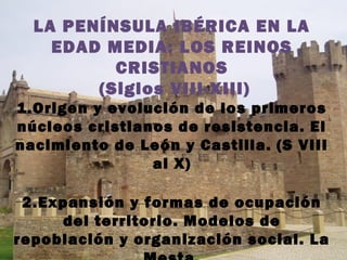 LA PENÍNSULA IBÉRICA EN LA
EDAD MEDIA: LOS REINOS
CRISTIANOS
(Siglos VIII-XIII)
1.Origen y evolución de los primeros
núcleos cristianos de resistencia. El
nacimiento de León y Castilla. (S VIII
al X)
2.Expansión y formas de ocupación
del territorio. Modelos de
repoblación y organización social. La
 