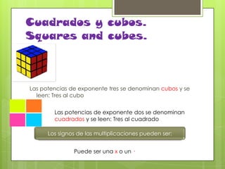 Cuadrados y cubos.
Squares and cubes.

Las potencias de exponente tres se denominan cubos y se
leen: Tres al cubo
Las potencias de exponente dos se denominan
cuadrados y se leen: Tres al cuadrado
Los signos de las multiplicaciones pueden ser:
Puede ser una x o un ·

 