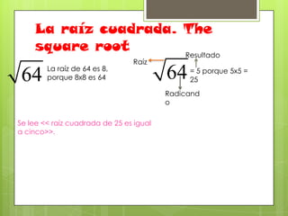 La raíz cuadrada. The
square root
Resultado
La raíz de 64 es 8,
porque 8x8 es 64

Raíz

= 5 porque 5x5 =
25
Radicand
o

Se lee << raíz cuadrada de 25 es igual
a cinco>>.

 
