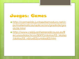 Juegos: Games
 http://cprmerida.juntaextremadura.net/c

pr/matematicas/aplicacion/grado56/gra
do56.html
 http://www.ceipjuanherreraalcausa.es/R
ecursosdidacticos/SEXTO/datos/03_Mates
/datos/05_rdi/ud03/unidad03.htm

 