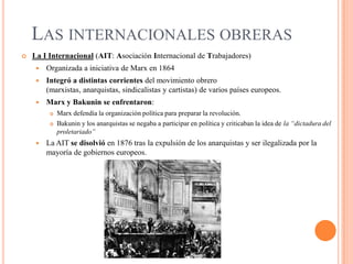 LAS INTERNACIONALES OBRERAS


La I Internacional (AIT: Asociación Internacional de Trabajadores)


Organizada a iniciativa de Marx en 1864



Integró a distintas corrientes del movimiento obrero
(marxistas, anarquistas, sindicalistas y cartistas) de varios países europeos.



Marx y Bakunin se enfrentaron:





Marx defendía la organización política para preparar la revolución.
Bakunin y los anarquistas se negaba a participar en política y criticaban la idea de la “dictadura del
proletariado”

La AIT se disolvió en 1876 tras la expulsión de los anarquistas y ser ilegalizada por la
mayoría de gobiernos europeos.

 