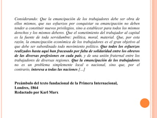 Considerando: Que la emancipación de los trabajadores debe ser obra de
ellos mismos, que sus esfuerzos por conquistar su emancipación no deben
tender a constituir nuevos privilegios, sino a establecer para todos los mismos
derechos y los mismos deberes. Que el sometimiento del trabajador al capital
es la fuente de toda servidumbre: política, moral, material. Que, por esta
razón, la emancipación económica de los trabajadores es el gran objetivo al
que debe ser subordinado todo movimiento político. Que todos los esfuerzos
realizados hasta aquí han fracasado por falta de solidaridad entre los obreros
de las diversas profesiones en cada país, y de una unión fraternal entre los
trabajadores de diversas regiones. Que la emancipación de los trabajadores
no es un problema simplemente local o nacional, sino que, por el
contrario, interesa a todas las naciones […]

Preámbulo del texto fundacional de la Primera Internacional,
Londres, 1864
Redactado por Karl Marx

 