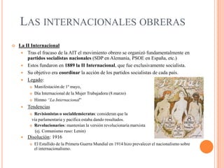 LAS INTERNACIONALES OBRERAS


La II Internacional
 Tras el fracaso de la AIT el movimiento obrero se organizó fundamentalmente en
partidos socialistas nacionales (SDP en Alemania, PSOE en España, etc.)
 Estos fundaron en 1889 la II Internacional, que fue exclusivamente socialista.
 Su objetivo era coordinar la acción de los partidos socialistas de cada país.
 Legado:




Día Internacional de la Mujer Trabajadora (8 marzo)





Manifestación de 1º mayo,
Himno “La Internacional”

Tendencias
Revisionistas o socialdemócratas: consideran que la
vía parlamentaria y pacífica estaba dando resultados.
 Revolucionarios: mantenían la versión revolucionaria marxista
(ej. Comunismo ruso: Lenin)




Disolución: 1916


El Estallido de la Primera Guerra Mundial en 1914 hizo prevalecer el nacionalismo sobre
el internacionalismo.

 