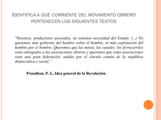 IDENTIFICA A QUÉ CORRIENTE DEL MOVIMIENTO OBRERO
PERTENECEN LOS SIGUIENTES TEXTOS

"Nosotros, productores asociados, no tenemos necesidad del Estado. (...) No
queremos más gobierno del hombre sobre el hombre, ni más explotación del
hombre por el hombre. Queremos que las minas, los canales, los ferrocarriles
sean entregados a las asociaciones obreras y queremos que estas asociaciones
sean una gran federación, unidas por el vínculo común de la república
democrática y social.”
Proudhon, P. J., Idea general de la Revolución.

 