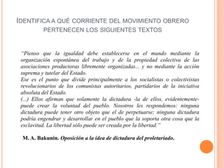 IDENTIFICA A QUÉ CORRIENTE DEL MOVIMIENTO OBRERO
PERTENECEN LOS SIGUIENTES TEXTOS

“Pienso que la igualdad debe establecerse en el mundo mediante la
organización espontánea del trabajo y de la propiedad colectiva de las
asociaciones productoras libremente organizadas... y no mediante la acción
suprema y tutelar del Estado.
Ese es el punto que divide principalmente a los socialistas o colectivistas
revolucionarios de los comunistas autoritarios, partidarios de la iniciativa
absoluta del Estado.
(...) Ellos afirman que solamente la dictadura -la de ellos, evidentementepuede crear la voluntad del pueblo. Nosotros les respondemos: ninguna
dictadura puede tener otro objeto que el de perpetuarse; ninguna dictadura
podría engendrar y desarrollar en el pueblo que la soporta otra cosa que la
esclavitud. La libertad sólo puede ser creada por la libertad.”
M. A. Bakunin. Oposición a la idea de dictadura del proletariado.

 