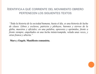 IDENTIFICA A QUÉ CORRIENTE DEL MOVIMIENTO OBRERO
PERTENECEN LOS SIGUIENTES TEXTOS

“Toda la historia de la sociedad humana, hasta el día, es una historia de lucha
de clases. Libres y esclavos, patricios y plebeyos, barones y siervos de la
gleba, maestros y oficiales; en una palabra, opresores y oprimidos, frente a
frente siempre, empeñados en una lucha ininterrumpida, velada unas veces, y
otras franca y abierta.”
Marx y Engels. Manifiesto comunista.

 