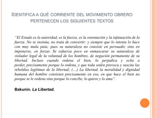 IDENTIFICA A QUÉ CORRIENTE DEL MOVIMIENTO OBRERO
PERTENECEN LOS SIGUIENTES TEXTOS

“El Estado es la autoridad, es la fuerza, es la ostentación y la infatuación de la
fuerza. No se insinúa, no trata de convertir: y siempre que lo intenta lo hace
con muy mala pata; pues su naturaleza no consiste en persuadir, sino en
imponerse, en forzar. Se esfuerza poco en enmascarar su naturaleza de
violador legal de la voluntad de los hombres, de negación permanente de su
libertad. Incluso cuando ordena el bien, lo perjudica y echa a
perder, precisamente porque lo ordena, y que toda orden provoca y suscita las
rebeldías legítimas de la libertad; (....) La libertad, la moralidad y dignidad
humana del hombre consisten precisamente en eso, en que hace el bien no
porque se le ordena sino porque lo concibe, lo quiere y lo ama”.
Bakunin. La Libertad.

 