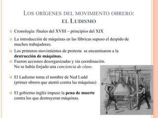 LOS ORÍGENES DEL MOVIMIENTO OBRERO:
EL LUDISMO


Cronología: finales del XVIII – principios del XIX



La introducción de máquinas en las fábricas supuso el despido de
muchos trabajadores.
Los primeros movimientos de protesta se encaminaron a la
destrucción de máquinas.
Fueron acciones desorganizadas y sin coordinación.
No se había forjado una conciencia de clase.






El Ludismo toma el nombre de Ned Ludd
(primer obrero que atentó contra las máquinas)



El gobierno inglés impuso la pena de muerte
contra los que destruyeran máquinas.

 