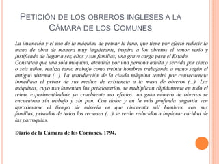 PETICIÓN DE LOS OBREROS INGLESES A LA
CÁMARA DE LOS COMUNES
La invención y el uso de la máquina de peinar la lana, que tiene por efecto reducir la
mano de obra de manera muy inquietante, inspira a los obreros el temor serio y
justificado de llegar a ser, ellos y sus familias, una grave carga para el Estado.
Constatan que una sola máquina, atendida por una persona adulta y servida por cinco
o seis niños, realiza tanto trabajo como treinta hombres trabajando a mano según el
antiguo sistema (...). La introducción de la citada máquina tendrá por consecuencia
inmediata el privar de sus medios de existencia a la masa de obreros (...). Las
máquinas, cuyo uso lamentan los peticionarios, se multiplican rápidamente en todo el
reino, experimentándose ya cruelmente sus efectos: un gran número de obreros se
encuentran sin trabajo y sin pan. Con dolor y en la más profunda angustia ven
aproximarse el tiempo de miseria en que cincuenta mil hombres, con sus
familias, privados de todos los recursos (…) se verán reducidos a implorar caridad de
las parroquias.
Diario de la Cámara de los Comunes. 1794.

 