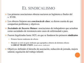 EL SINDICALISMO


Las primeras asociaciones obreras nacieron en Inglaterra a finales del
s. XVIII.



Los obreros forjaron una conciencia de clase: se dieron cuenta de que
compartían problemas y objetivos.



Sociedades de Socorro Mutuos: asociaciones de trabajadores que actuaban
como sociedades de resistencia ante casos de enfermedad o paro.



Fueron ilegalizadas hasta 1825, en que se fundaron los primeros sindicatos





Primero fueron sindicatos de oficios
Después se creó un gran sindicato que agrupaba a obreros de distintos oficios:
la GREAT TRADE UNION (trade union: sindicato)

Objetivos: defender el derecho de asociación, reducción de jornada, mejora
salarial, regulación del trabajo infantil.

 