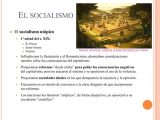 EL SOCIALISMO


El socialismo utópico


1ª mitad del s. XIX:




R. Owen
Saint-Simon
Fourier.

Nueva armonía, utópica ciudad fundada por Owen



Influidos por la Ilustración y el Romanticismo, planteaban consideraciones
morales sobre las consecuencias del capitalismo.



Propusieron reformas “desde arriba” para paliar las consecuencias negativas
del capitalismo, pero no atacaron al sistema y se opusieron al uso de la violencia.



Proyectaron sociedades ideales en las que desaparecía la injusticia y la opresión.



Fracasaron en su intento de convencer a la clase dirigente de que incorporasen
sus reformas.



Los marxistas los llamaron “utópicos”, de forma despectiva, en oposición a su
socialismo “científico”.

 
