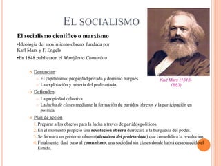 EL SOCIALISMO
El socialismo científico o marxismo
•Ideología del movimiento obrero fundada por
Karl Marx y F. Engels
•En 1848 publicaron el Manifiesto Comunista.


Denuncian:





Karl Marx (18181883)

Defienden:





El capitalismo: propiedad privada y dominio burgués.
La explotación y miseria del proletariado.

La propiedad colectiva
La lucha de clases mediante la formación de partidos obreros y la participación en
política.

Plan de acción
1. Preparar a los obreros para la lucha a través de partidos políticos.
2. En el momento propicio una revolución obrera derrocará a la burguesía del poder.
3. Se formará un gobierno obrero (dictadura del proletariado) que consolidará la revolución.
4. Finalmente, dará paso al comunismo, una sociedad sin clases donde habrá desaparecido el
Estado.

 