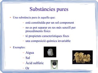 Substàncies pures
●

Una substància pura és aquella que:
–
–

no es pot separar en res més senzill per
procediments físics

–

té propietats característiques fixes

–
●

està constituïda per un sol component

una composició química invariable

Exemples:
–

Aigua

–

Sal

–

Àcid sulfúric

–

Or

 