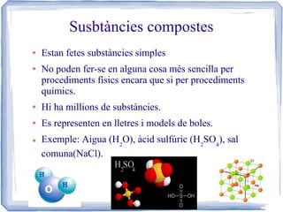 Susbtàncies compostes
●

●

Estan fetes substàncies simples
No poden fer-se en alguna cosa més sencilla per
procediments físics encara que si per procediments
químics.

●

Hi ha millions de substàncies.

●

Es representen en lletres i models de boles.

●

Exemple: Aigua (H2O), àcid sulfúric (H2SO4), sal
comuna(NaCl).

 