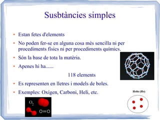 Susbtàncies simples
●

●

Estan fetes d'elements
No poden fer-se en alguna cosa més sencilla ni per
procediments físics ni per procediments químics.

●

Són la base de tota la matèria.

●

Apenes hi ha......
118 elements

●

Es representen en lletres i models de boles.

●

Exemples: Oxígen, Carboni, Heli, etc.

 