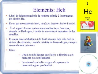 Elements: Heli
●

●

●

●

●

L'heli és l'element químic de nombre atòmic 2 i representat
pel símbol He.
És un gas monoatòmic inert, no tòxic, incolor, inolor i insípi
És el segon element químic en abundància en l'univers,
després de l'hidrogen, i també és un element important de les
estrelles.
Els seus punts d'ebullició i de fusió són uns dels més baixos
de tots els elements, i només existeix en forma de gas, excepte
en condicions extremes.
Usos:
–

L'heli és més lleuger que l'aire i a diferència del
hidrogen no és inflamable

–

Les atmosferes heli - oxigen s'empren en la
immersió a gran profunditat

 